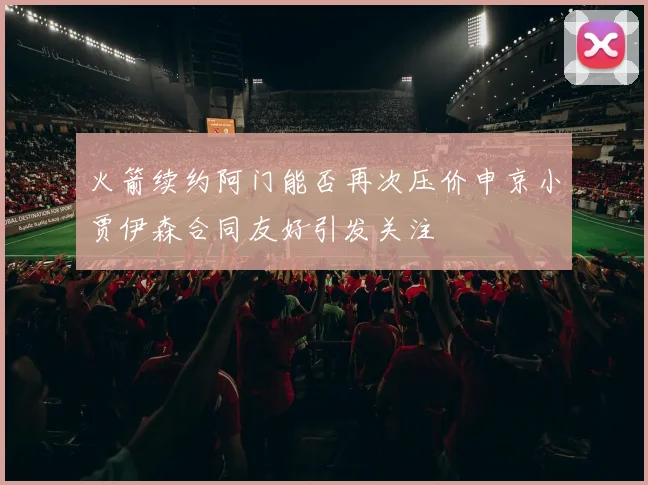 火箭续约阿门能否再次压价申京小贾伊森合同友好引发关注