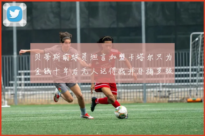 贝蒂斯前球员坦言加盟卡塔尔只为金钱十年后无人记得我并非梅罗级别