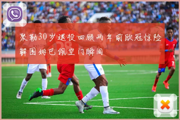 聚勒30岁退役回顾两年前欧冠惊险解围姆巴佩空门瞬间