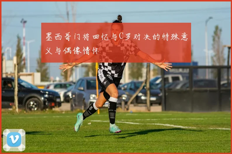 墨西哥门将回忆与C罗对决的特殊意义与偶像情怀