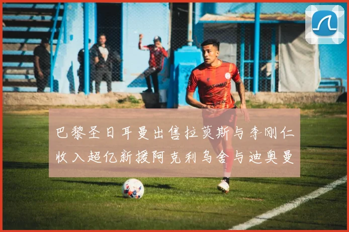 巴黎圣日耳曼出售拉莫斯与李刚仁收入超亿新援阿克利乌舍与迪奥曼德即将加盟