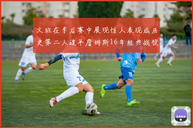 文班在季后赛中展现惊人表现成历史第二人追平詹姆斯16年经典战役记录