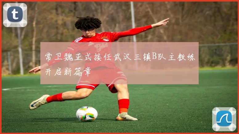 常卫魏正式接任武汉三镇B队主教练开启新篇章