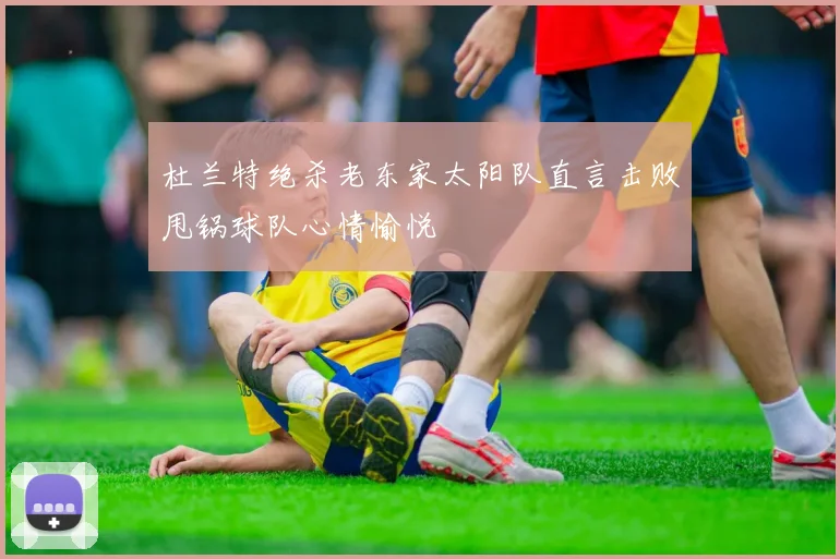 杜兰特绝杀老东家太阳队直言击败甩锅球队心情愉悦
