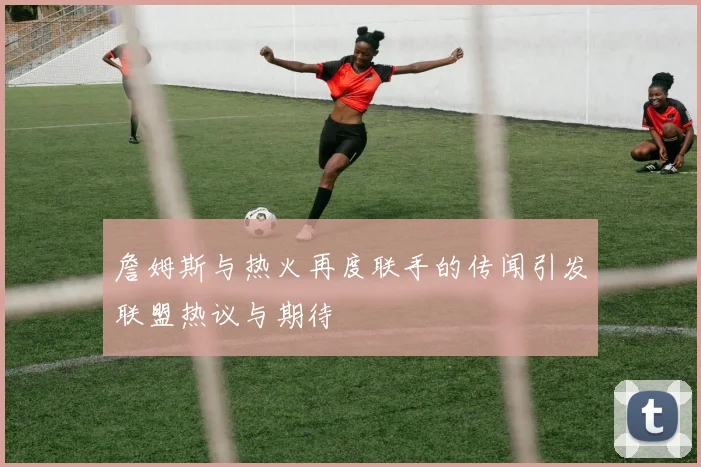 詹姆斯与热火再度联手的传闻引发联盟热议与期待