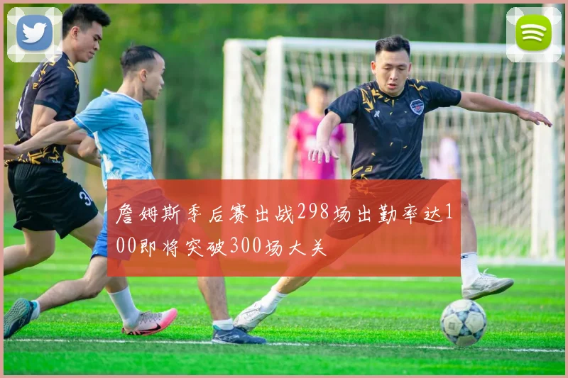 詹姆斯季后赛出战298场出勤率达100即将突破300场大关
