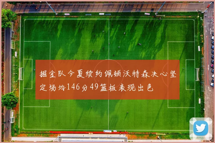 掘金队今夏续约佩顿沃特森决心坚定场均146分49篮板表现出色