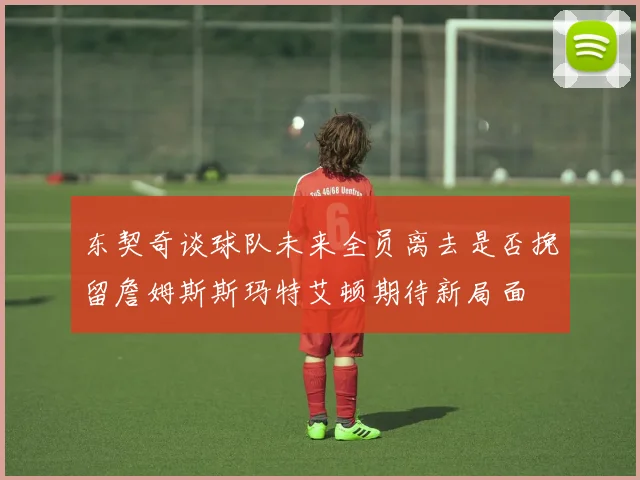 东契奇谈球队未来全员离去是否挽留詹姆斯斯玛特艾顿期待新局面