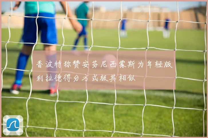 香波特称赞安芬尼西蒙斯为年轻版利拉德得分方式极其相似