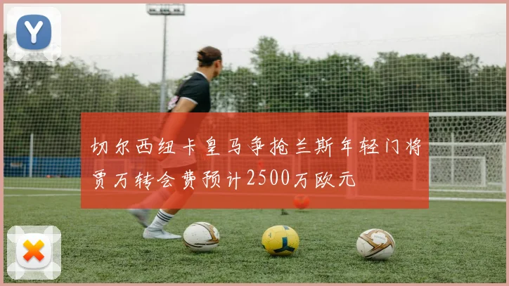 切尔西纽卡皇马争抢兰斯年轻门将贾万转会费预计2500万欧元