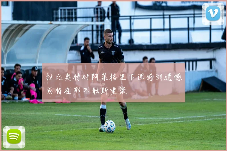 拉比奥特对阿莱格里下课感到遗憾或将在那不勒斯重聚