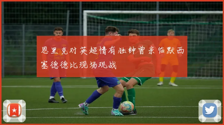 恩里克对英超情有独钟曾亲临默西塞德德比现场观战