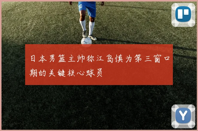 日本男篮主帅称江岛慎为第三窗口期的关键核心球员