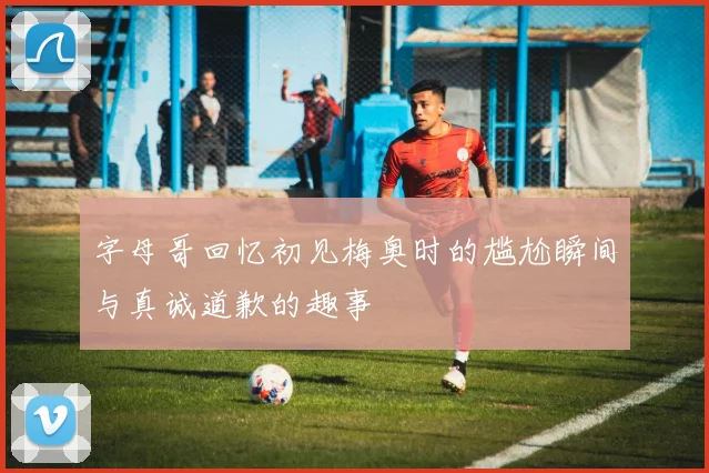 字母哥回忆初见梅奥时的尴尬瞬间与真诚道歉的趣事