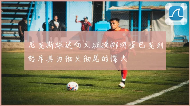 尼克斯球迷向文班投掷鸡蛋巴克利怒斥其为彻头彻尾的懦夫