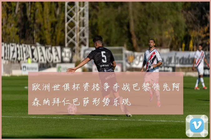 欧洲世俱杯资格争夺战巴黎领先阿森纳拜仁巴萨形势乐观