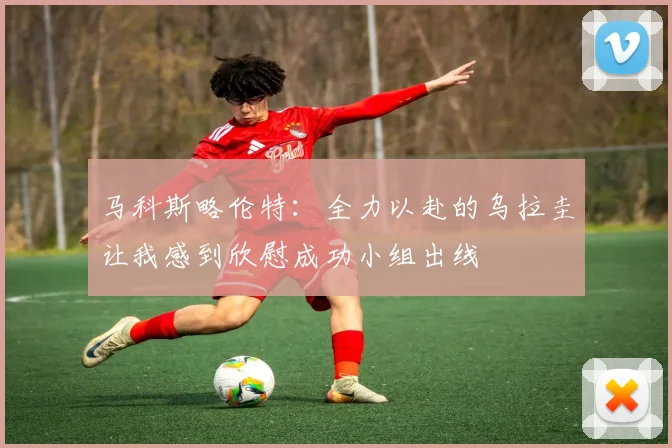 马科斯略伦特：全力以赴的乌拉圭让我感到欣慰成功小组出线