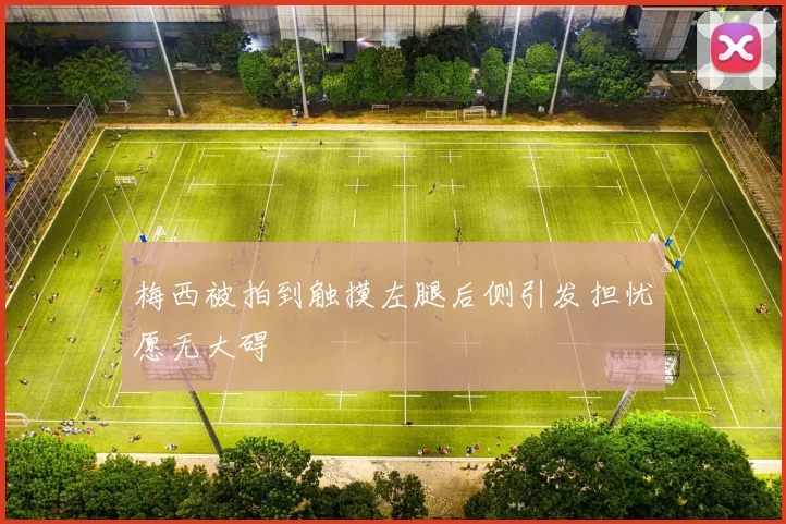 梅西被拍到触摸左腿后侧引发担忧愿无大碍