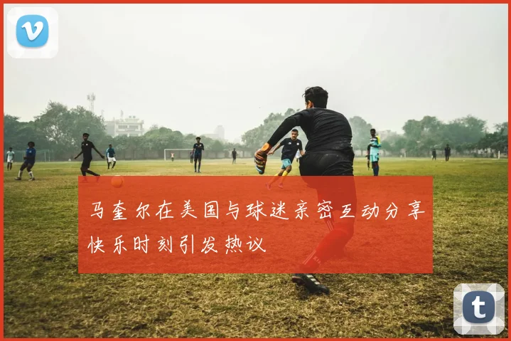马奎尔在美国与球迷亲密互动分享快乐时刻引发热议