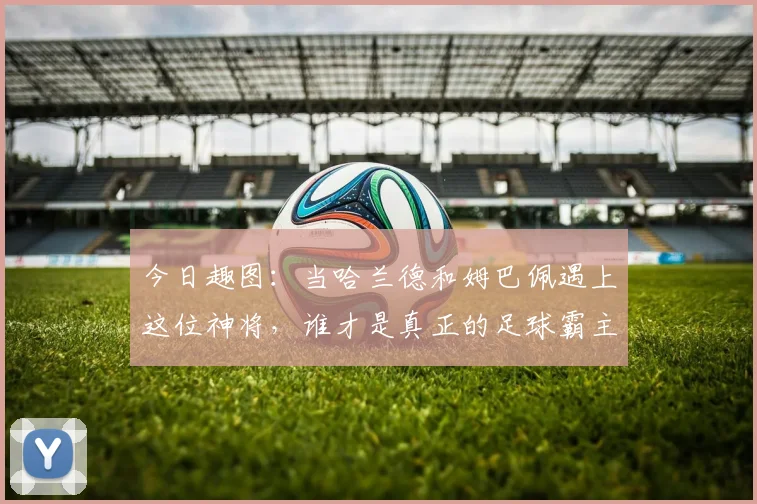 今日趣图：当哈兰德和姆巴佩遇上这位神将，谁才是真正的足球霸主