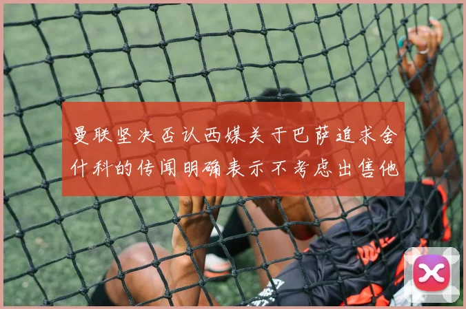 曼联坚决否认西媒关于巴萨追求舍什科的传闻明确表示不考虑出售他