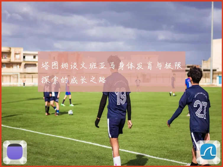 塔图姆谈文班亚马身体发育与极限探索的成长之路