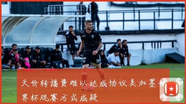 天价转播费难以达成协议美加墨世界杯观赛方式成疑