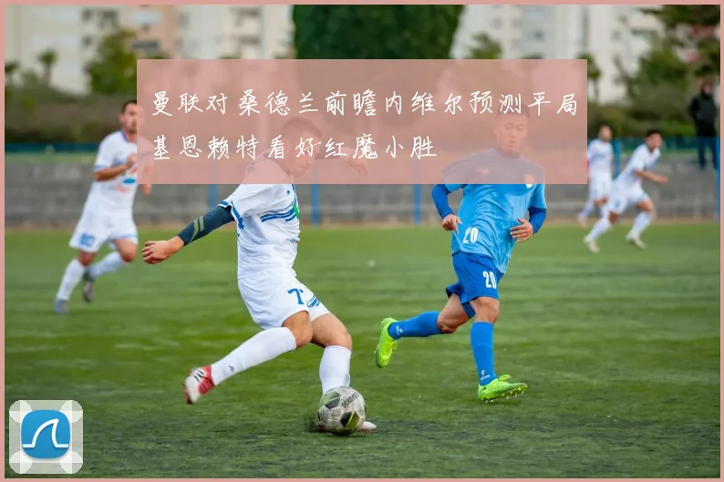 曼联对桑德兰前瞻内维尔预测平局基恩赖特看好红魔小胜